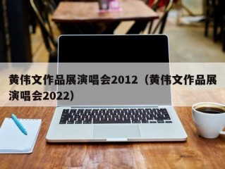 黄伟文作品展演唱会2012（黄伟文作品展演唱会2022）